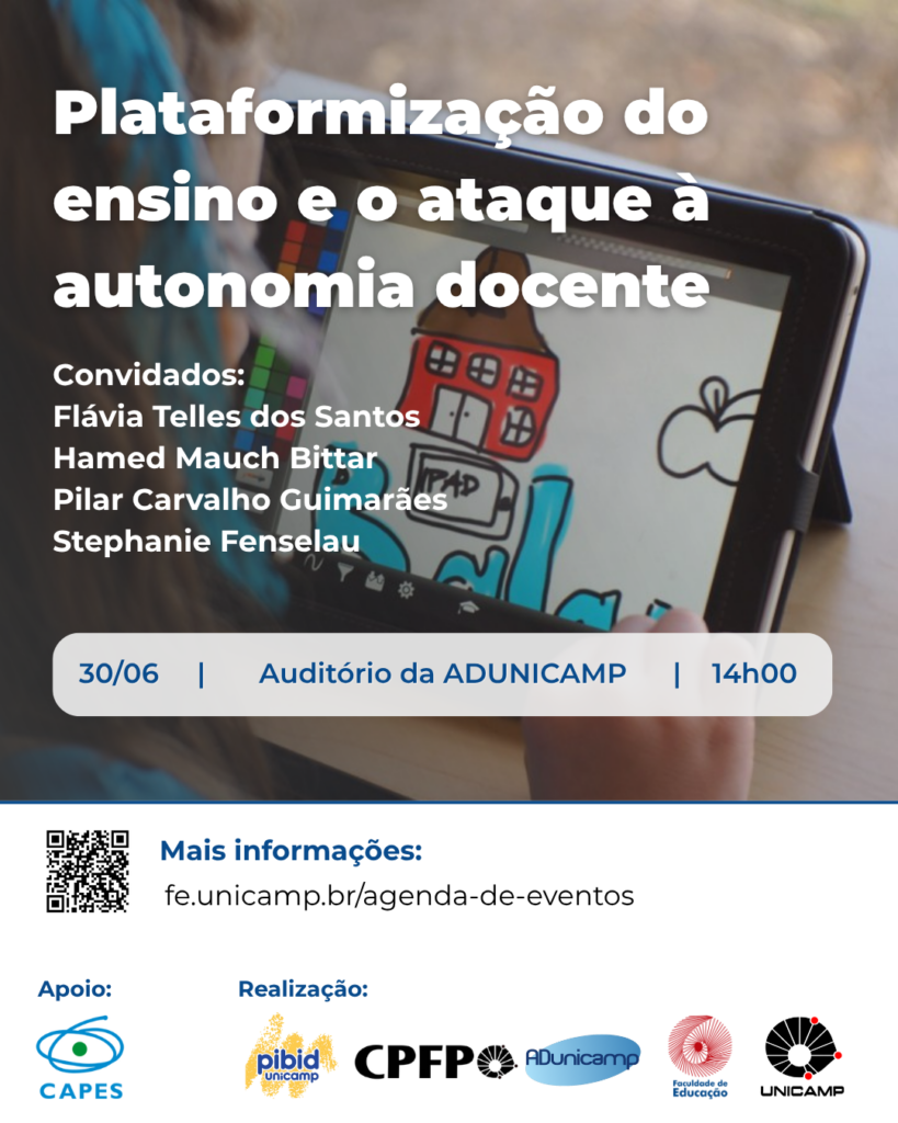 A imagem é um cartaz de divulgação de um evento, com um fundo que mostra um close-up de um tablet com um desenho digitalizado de uma casa e outros elementos gráficos em estilo infantil, sendo segurado por uma criança, uma menina de cabelos soltos e uma faixa azul na cabeça, enquanto ela desenha. No canto superior esquerdo, sobreposto à imagem, está o título "Plataformização do ensino e o ataque à autonomia docente" em letras brancas. Abaixo do título, em texto branco, estão listados os "Convidados": Flávia Telles dos Santos, Hamed Mauch Bittar, Pilar Carvalho Guimarães e Stephanie Fenselau. Mais abaixo, sobreposto à imagem de fundo, há um retângulo horizontal branco, que contém as informações do evento em letras pretas: "30/06 | Auditório da ADUNICAMP | 14h00". Na parte inferior do cartaz, há uma faixa branca. No canto inferior esquerdo, um QR code preto e branco está acompanhado da frase "Mais informações:" e do endereço "fe.unicamp.br/agenda-de-eventos". Na parte mais baixa do cartaz, há seções "Apoio:" com o logotipo da CAPES, e "Realização:" com logotipos da Pibid, CPFP, ADUnicamp, Faculdade de Educação e UNICAMP, todos dispostos horizontalmente.