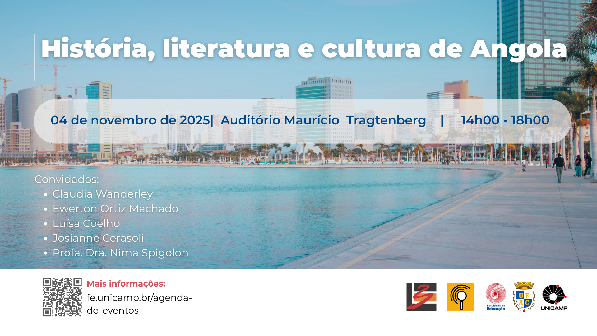Cartaz digital de divulgação do evento “história, literatura e cultura da angola”. A imagem de fundo mostra uma paisagem urbana litorânea, com calçadão, palmeiras, mar calmo e prédios altos sob um céu azul claro. No centro da imagem, sobre uma faixa azul translúcida, contém as informações sobre a realização do evento : “04 de novembro de 2025, auditório Maurício Tragtenberg das 14h00 às 18h00” abaixo, à esquerda, aparecem os nomes dos convidados: Claudia Wanderley, Ewerton Ortiz Marchado, Luísa Coelho, Josiane Cerasoli e Professora Dra. Nima Spigolon. Na parte inferior, há um QRcode e o endereço do site: fe.unicamp.br/agenda-de-eventos, indicado em vermelho para mais informações. No rodapé, estão os logotipos de instituições parceiras. As cores predominantes são tons de azul, branco e bege, em um estilo limpo acadêmico.