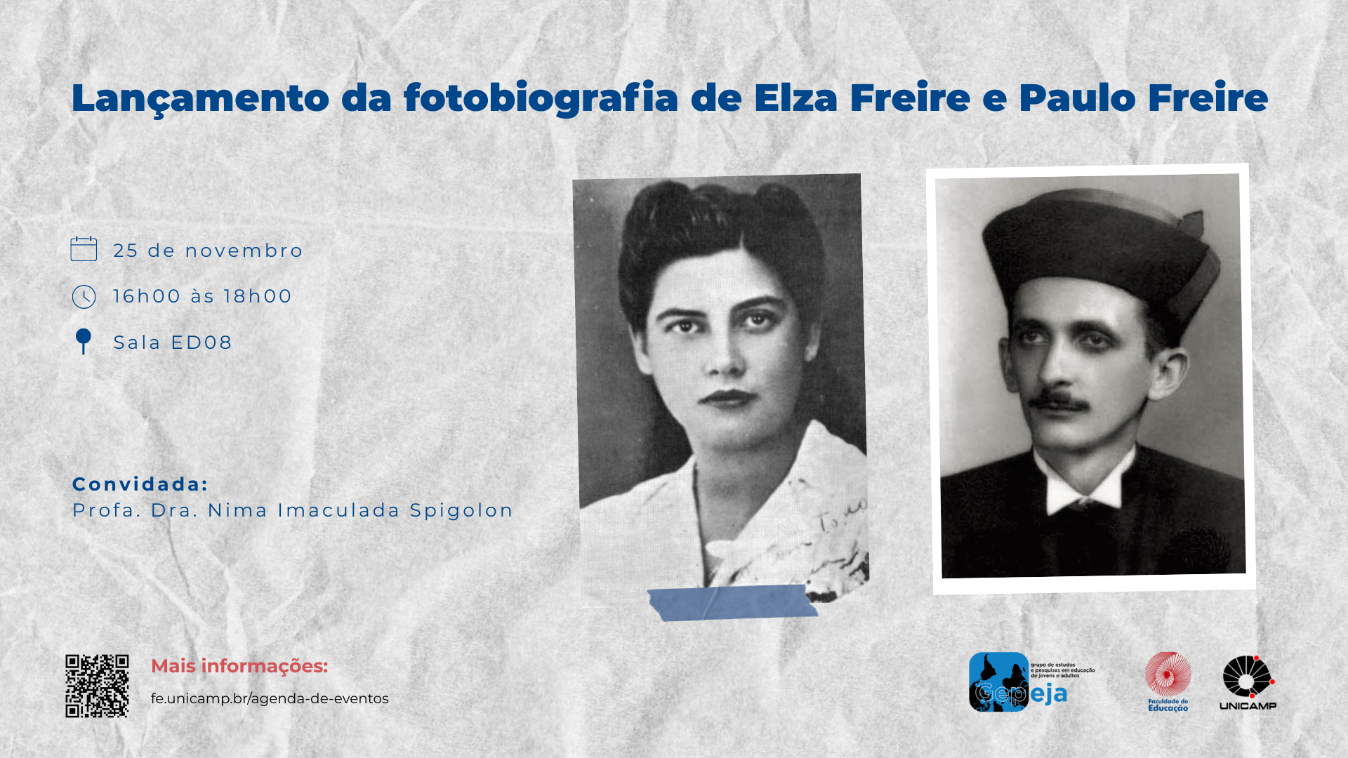 Imagem de um cartaz digital de divulgação de um evento acadêmico. O fundo é cinza claro, com textura que lembra papel amassado. Na parte superior central, o título está escrito em letras grandes e azuis: “Lançamento da fotobiografia de Elza Freire e Paulo Freire”. Logo abaixo, à esquerda, há um ícone de calendário seguido do texto “25/11 às 16h00” e, ao lado, um ícone de localização : “Sala ED08”. No centro do cartaz, aparecem duas fotografias em preto e branco. À esquerda, Paulo Freire jovem, vestindo terno escuro e chapéu. À direita, Elza Freire, também jovem, com expressão neutra, cabelos presos e blusa clara. A fotografia de Elza está levemente por baixo à de Paulo e presa por uma fita adesiva ilustrada, simulando uma colagem. Abaixo das imagens, à direita, está escrito: “Convidada: Profa. Dra. Nima Imaculada”, com o nome destacado em azul. Na parte inferior esquerda, há um QR Code e o texto em vermelho: “Mais informações: fe.unicamp.br/agenda-de-eventos”. No rodapé, aparecem os logotipos do GEEJA, da Faculdade de Educação e da Unicamp. Fim da descrição.