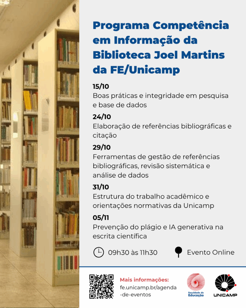 O cartaz vertical, com um fundo parcialmente ocupado por uma fotografia desfocada de uma estante de livros de biblioteca à esquerda, anuncia o "Programa Competência em Informação da Biblioteca Joel Martins da FE/Unicamp". O programa será um Evento Online, das 09h30 às 11h30, com cinco encontros em outubro e novembro: 15/10 sobre boas práticas em pesquisa e base de dados; 24/10 sobre elaboração de referências e citação; 29/10 sobre ferramentas de gestão de referências, revisão sistemática e análise de dados; 31/10 sobre estrutura do trabalho acadêmico e normas da Unicamp; e 05/11 sobre prevenção do plágio e IA generativa na escrita científica. Para mais informações, um código QR e o link fe.unicamp.br/agenda-de-eventos são fornecidos na parte inferior, acompanhados pelos logotipos da Faculdade de Educação e Unicamp. Fim da descrição.
